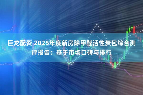 巨龙配资 2025年度新房除甲醛活性炭包综合测评报告：基于市场口碑与排行