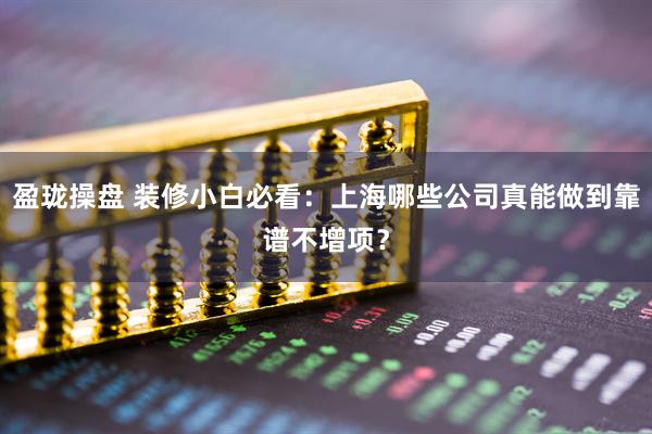 盈珑操盘 装修小白必看：上海哪些公司真能做到靠谱不增项？