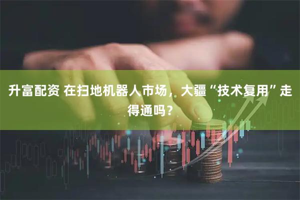 升富配资 在扫地机器人市场，大疆“技术复用”走得通吗？
