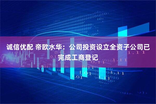 诚信优配 帝欧水华：公司投资设立全资子公司已完成工商登记