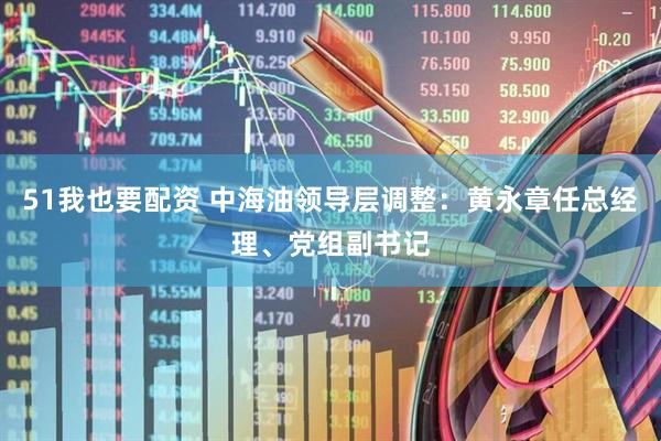 51我也要配资 中海油领导层调整：黄永章任总经理、党组副书记