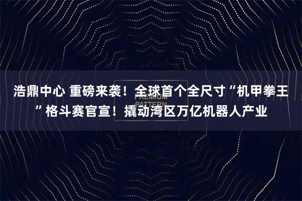 浩鼎中心 重磅来袭！全球首个全尺寸“机甲拳王”格斗赛官宣！撬动湾区万亿机器人产业