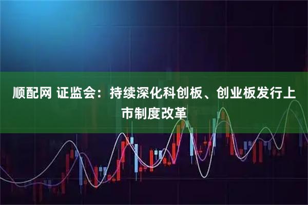 顺配网 证监会：持续深化科创板、创业板发行上市制度改革