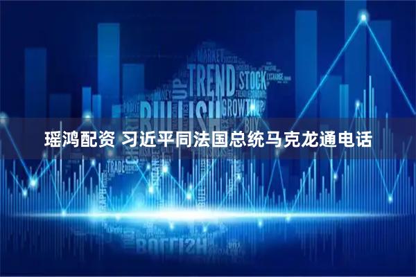 瑶鸿配资 习近平同法国总统马克龙通电话