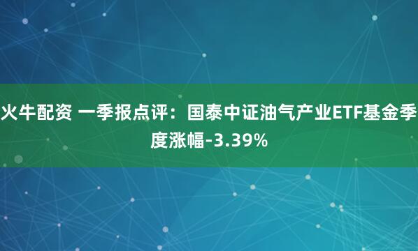 火牛配资 一季报点评：国泰中证油气产业ETF基金季度涨幅-3.39%