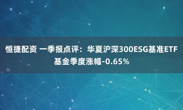 恒捷配资 一季报点评：华夏沪深300ESG基准ETF基金季度涨幅-0.65%