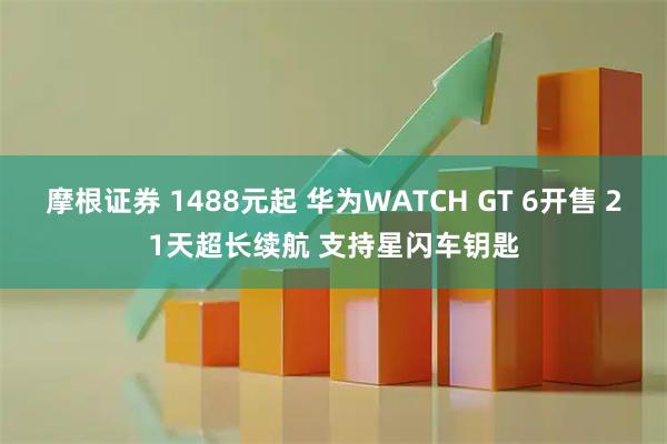 摩根证券 1488元起 华为WATCH GT 6开售 21天超长续航 支持星闪车钥匙