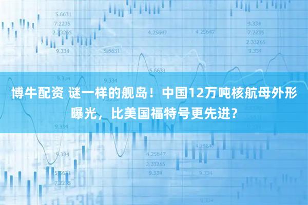 博牛配资 谜一样的舰岛！中国12万吨核航母外形曝光，比美国福特号更先进？