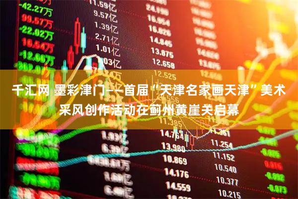 千汇网 墨彩津门——首届“天津名家画天津”美术采风创作活动在蓟州黄崖关启幕
