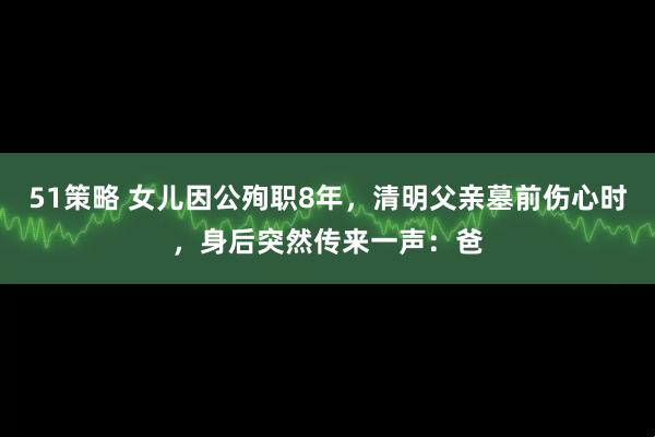 51策略 女儿因公殉职8年，清明父亲墓前伤心时，身后突然传来一声：爸