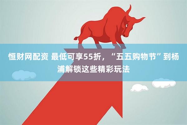 恒财网配资 最低可享55折，“五五购物节”到杨浦解锁这些精彩玩法
