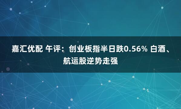 嘉汇优配 午评：创业板指半日跌0.56% 白酒、航运股逆势走强
