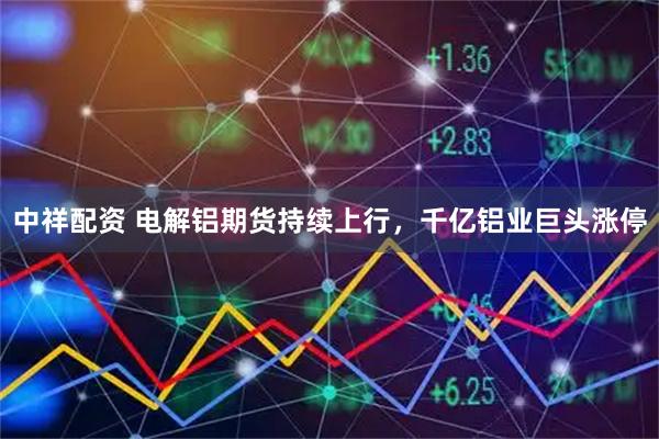 中祥配资 电解铝期货持续上行，千亿铝业巨头涨停