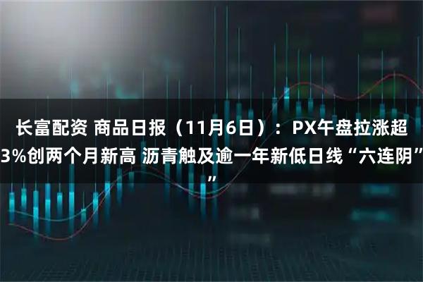 长富配资 商品日报（11月6日）：PX午盘拉涨超3%创两个月新高 沥青触及逾一年新低日线“六连阴”