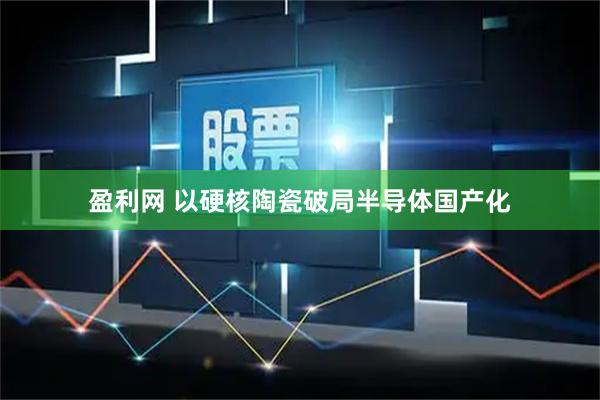 盈利网 以硬核陶瓷破局半导体国产化