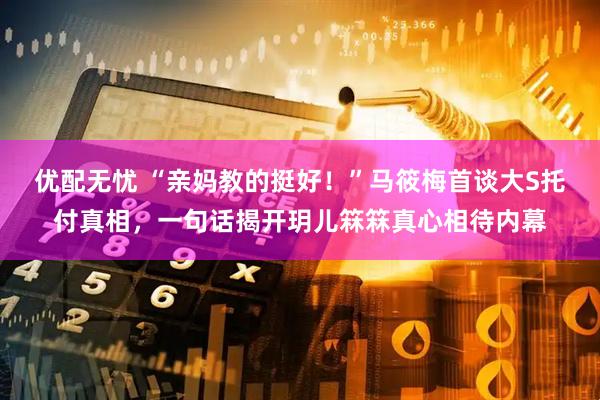 优配无忧 “亲妈教的挺好！”马筱梅首谈大S托付真相，一句话揭开玥儿箖箖真心相待内幕