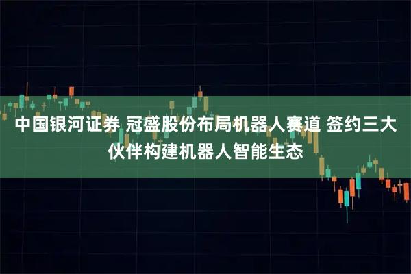 中国银河证券 冠盛股份布局机器人赛道 签约三大伙伴构建机器人智能生态