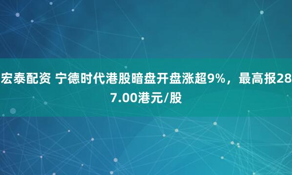 宏泰配资 宁德时代港股暗盘开盘涨超9%，最高报287.00港元/股