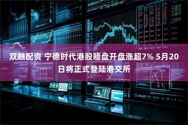 双融配资 宁德时代港股暗盘开盘涨超7% 5月20日将正式登陆港交所