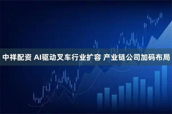 中祥配资 AI驱动叉车行业扩容 产业链公司加码布局