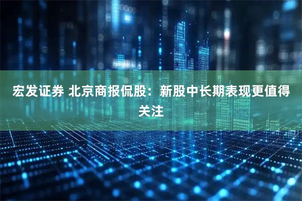 宏发证券 北京商报侃股：新股中长期表现更值得关注