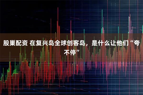 股巢配资 在复兴岛全球创客岛，是什么让他们“夸不停”