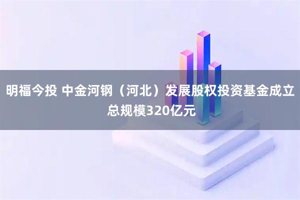 明福今投 中金河钢（河北）发展股权投资基金成立 总规模320亿元