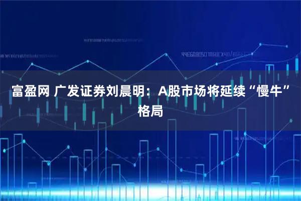 富盈网 广发证券刘晨明：A股市场将延续“慢牛”格局