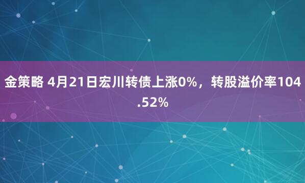金策略 4月21日宏川转债上涨0%，转股溢价率104.52%