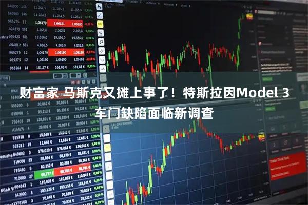 财富家 马斯克又摊上事了！特斯拉因Model 3车门缺陷面临新调查