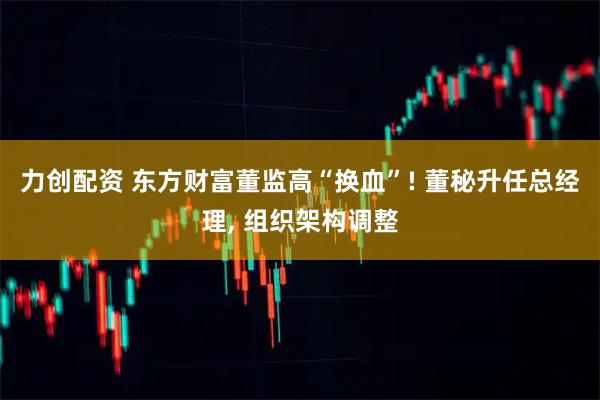 力创配资 东方财富董监高“换血”! 董秘升任总经理, 组织架构调整