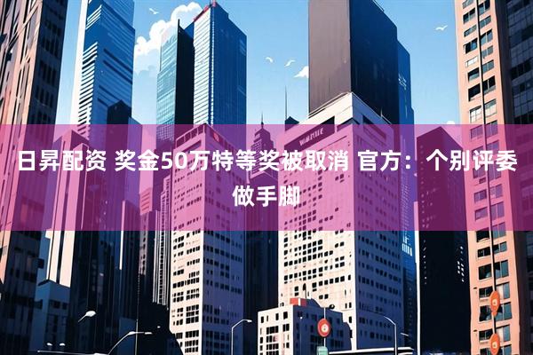 日昇配资 奖金50万特等奖被取消 官方：个别评委做手脚