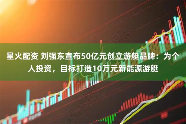 星火配资 刘强东宣布50亿元创立游艇品牌：为个人投资，目标打造10万元新能源游艇