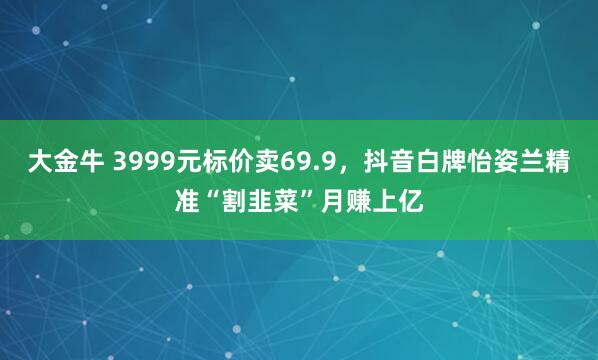 大金牛 3999元标价卖69.9，抖音白牌怡姿兰精准“割韭菜”月赚上亿