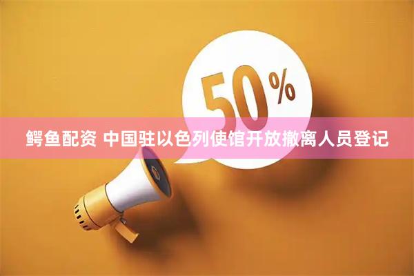 鳄鱼配资 中国驻以色列使馆开放撤离人员登记