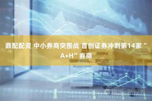 鼎配配资 中小券商突围战 首创证券冲刺第14家“A+H”券商